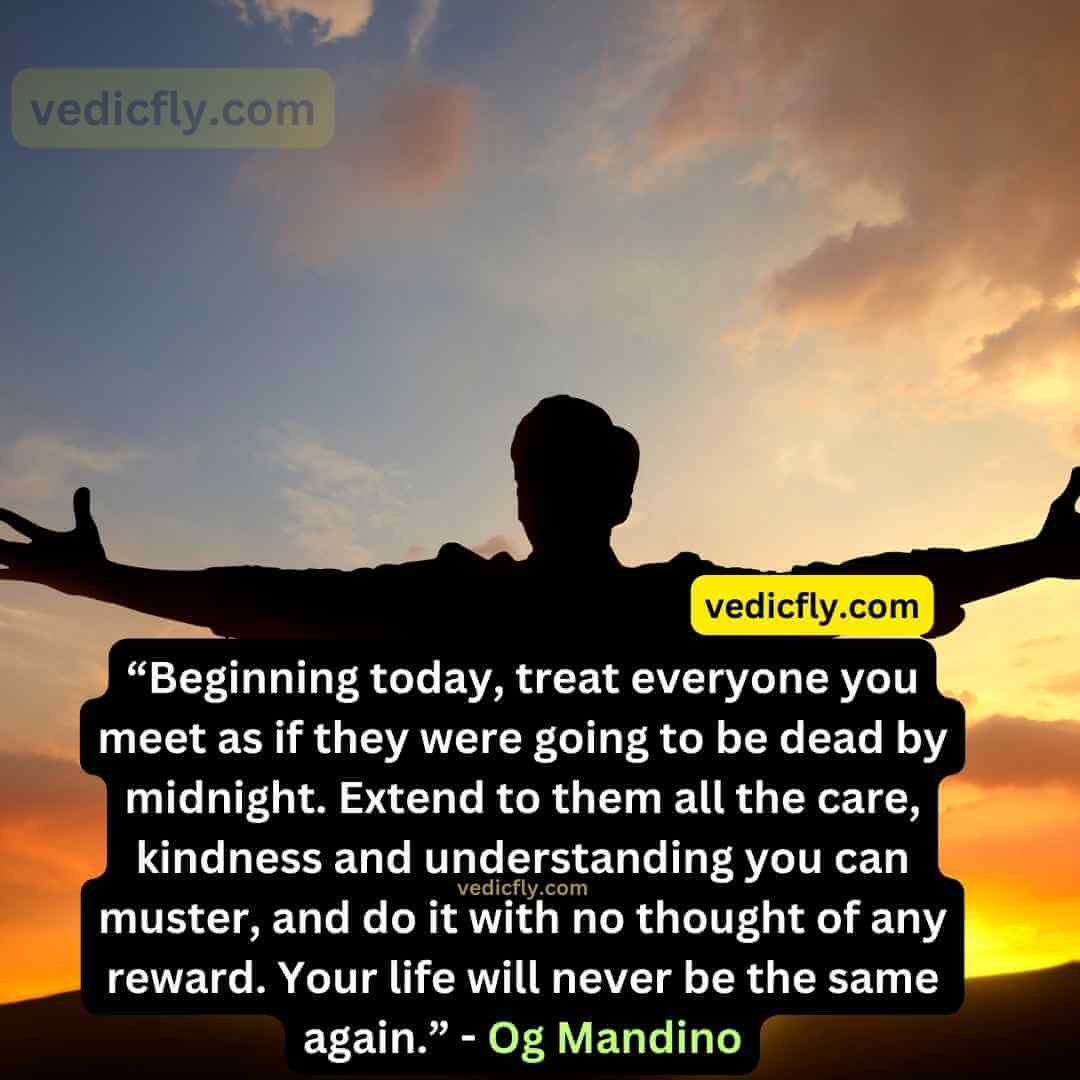 “Beginning today, treat everyone you meet as if they were going to be dead by midnight. Extend to them all the care, kindness and understanding you can muster, and do it with no thought of any reward. Your life will never be the same again.” - Og Mandino